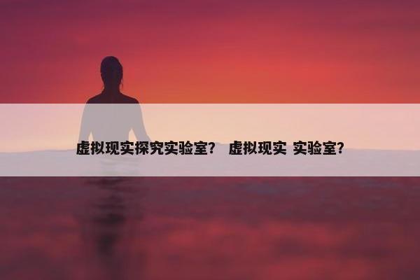 虚拟现实探究实验室？ 虚拟现实 实验室？