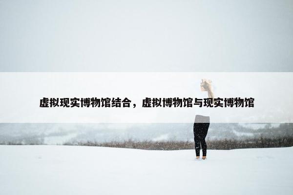虚拟现实博物馆结合，虚拟博物馆与现实博物馆