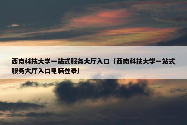 西南科技大学一站式服务大厅入口（西南科技大学一站式服务大厅入口电脑登录）