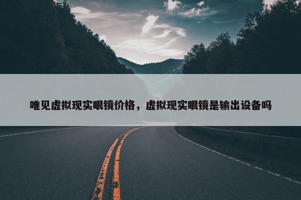 唯见虚拟现实眼镜价格，虚拟现实眼镜是输出设备吗