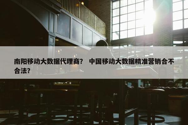 南阳移动大数据代理商？ 中国移动大数据精准营销合不合法？