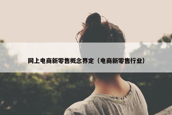 网上电商新零售概念界定（电商新零售行业）