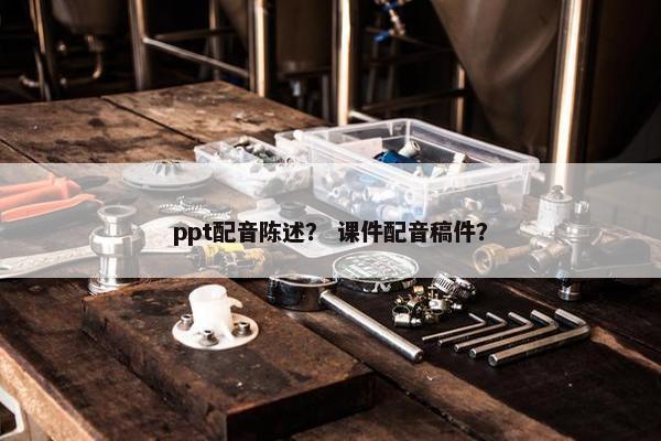ppt配音陈述？ 课件配音稿件？
