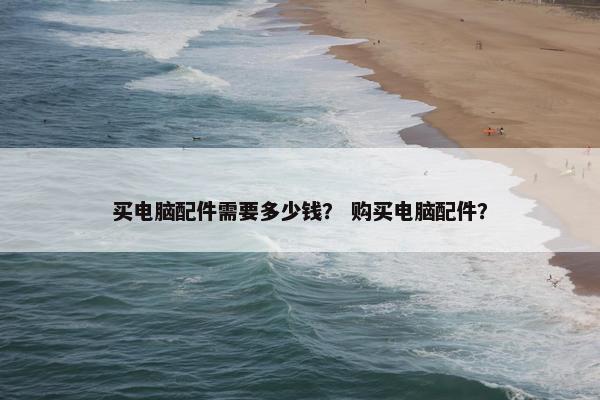 买电脑配件需要多少钱？ 购买电脑配件？
