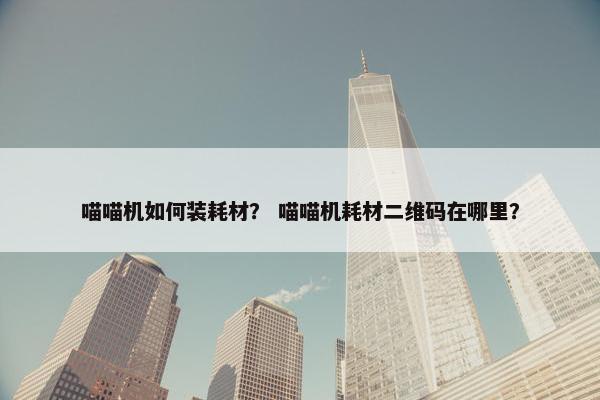 喵喵机如何装耗材？ 喵喵机耗材二维码在哪里？