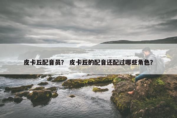 皮卡丘配音员？ 皮卡丘的配音还配过哪些角色？