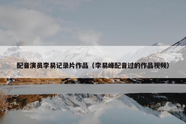 配音演员李易记录片作品（李易峰配音过的作品视频）