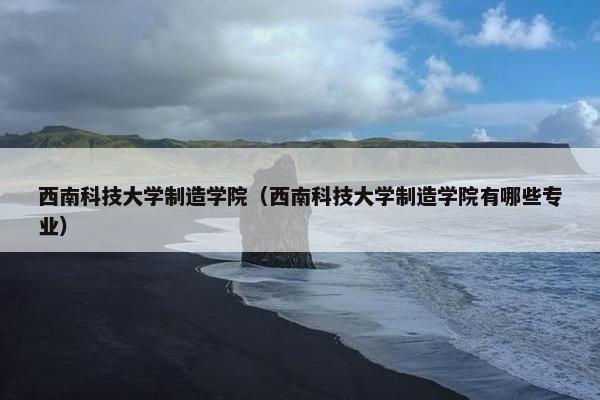 西南科技大学制造学院（西南科技大学制造学院有哪些专业）