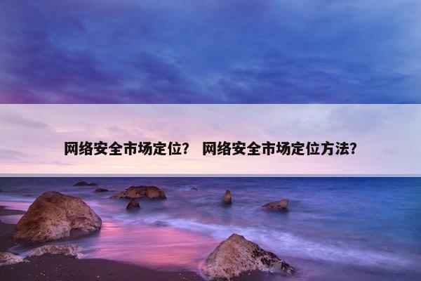 网络安全市场定位？ 网络安全市场定位方法？