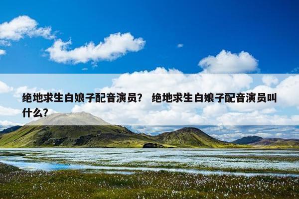 绝地求生白娘子配音演员？ 绝地求生白娘子配音演员叫什么？