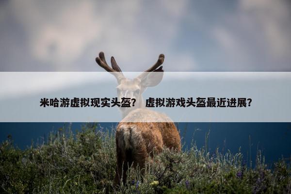 米哈游虚拟现实头盔？ 虚拟游戏头盔最近进展？