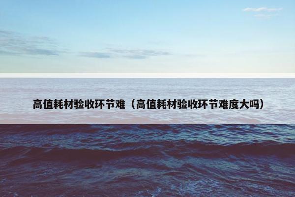 高值耗材验收环节难（高值耗材验收环节难度大吗）