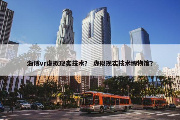淄博vr虚拟现实技术？ 虚拟现实技术博物馆？