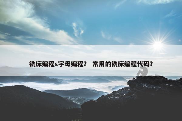 铣床编程s字母编程？ 常用的铣床编程代码？