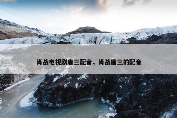肖战电视剧唐三配音，肖战唐三的配音