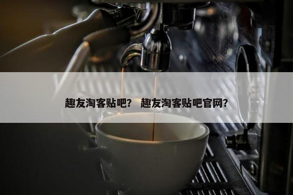 趣友淘客贴吧？ 趣友淘客贴吧官网？