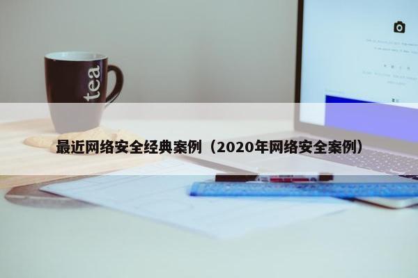 最近网络安全经典案例（2020年网络安全案例）