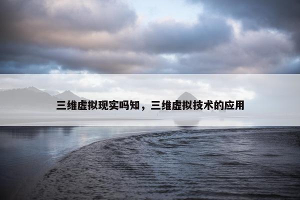 三维虚拟现实吗知，三维虚拟技术的应用