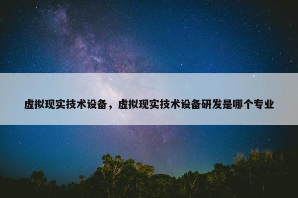 虚拟现实技术设备，虚拟现实技术设备研发是哪个专业