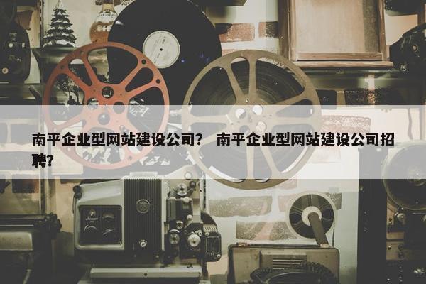 南平企业型网站建设公司？ 南平企业型网站建设公司招聘？