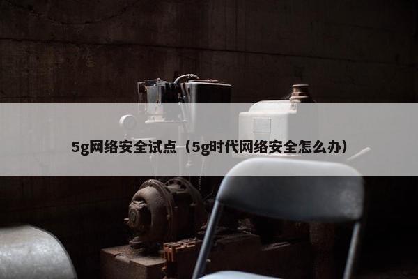 5g网络安全试点（5g时代网络安全怎么办）