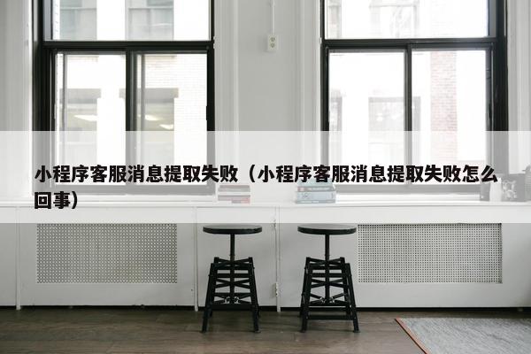 小程序客服消息提取失败（小程序客服消息提取失败怎么回事）