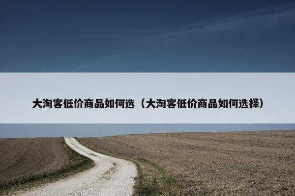 大淘客低价商品如何选（大淘客低价商品如何选择）