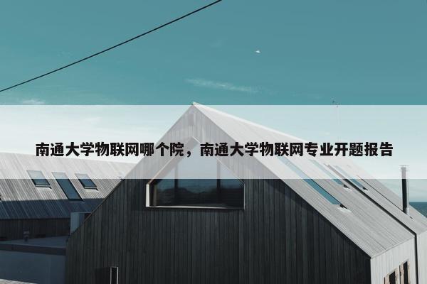 南通大学物联网哪个院，南通大学物联网专业开题报告