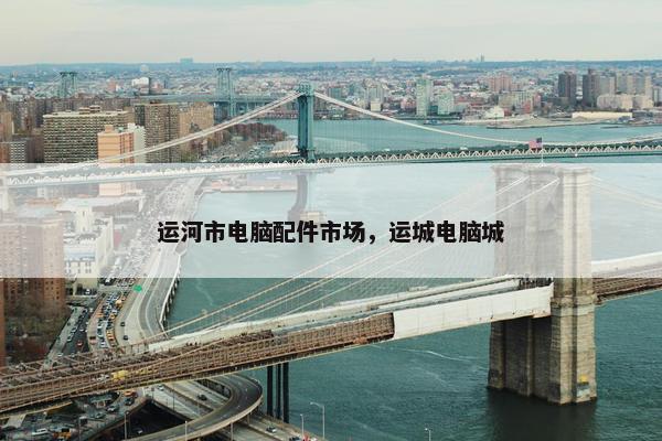 运河市电脑配件市场，运城电脑城