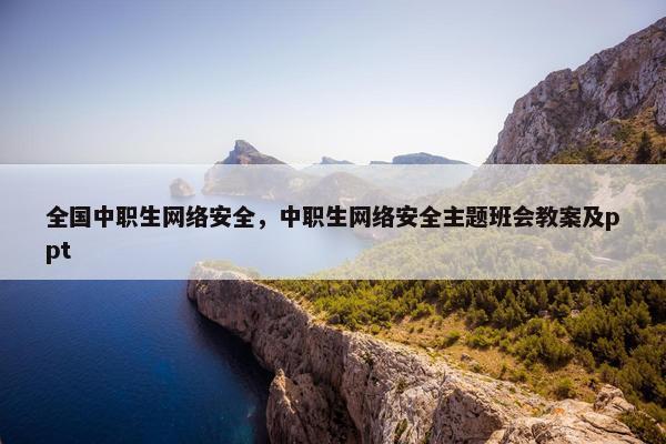 全国中职生网络安全，中职生网络安全主题班会教案及ppt