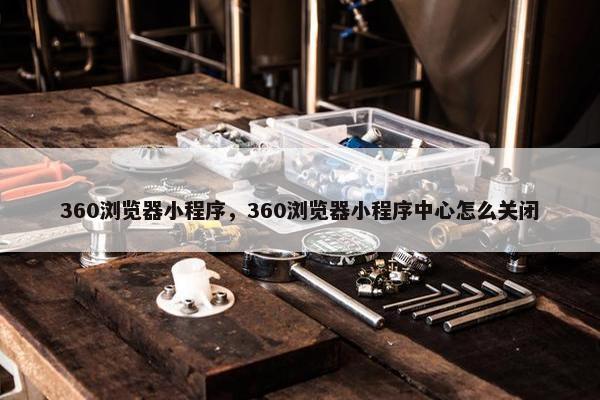 360浏览器小程序，360浏览器小程序中心怎么关闭