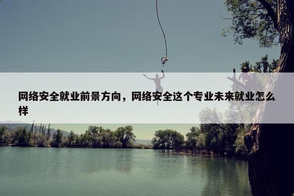 网络安全就业前景方向，网络安全这个专业未来就业怎么样