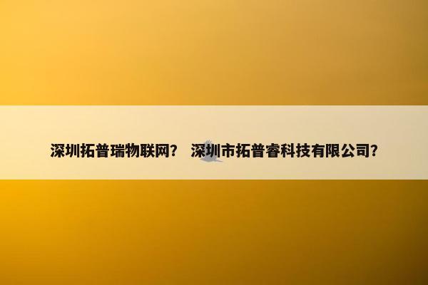 深圳拓普瑞物联网？ 深圳市拓普睿科技有限公司？