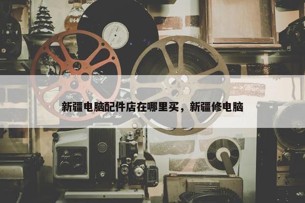 新疆电脑配件店在哪里买，新疆修电脑