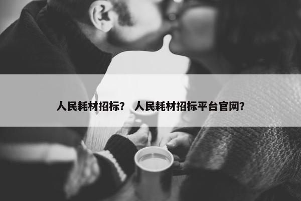 人民耗材招标？ 人民耗材招标平台官网？