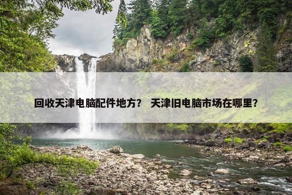 回收天津电脑配件地方？ 天津旧电脑市场在哪里？