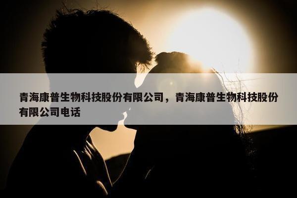 青海康普生物科技股份有限公司，青海康普生物科技股份有限公司电话