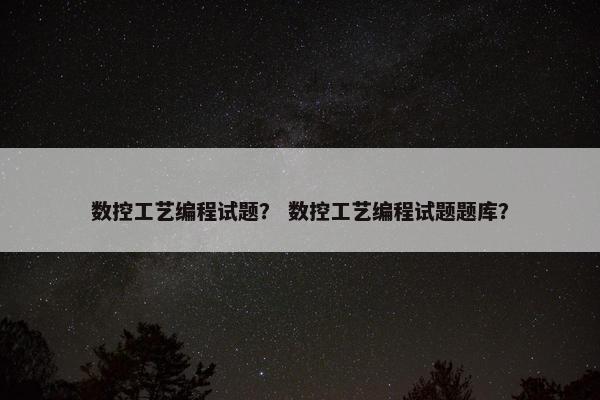 数控工艺编程试题？ 数控工艺编程试题题库？
