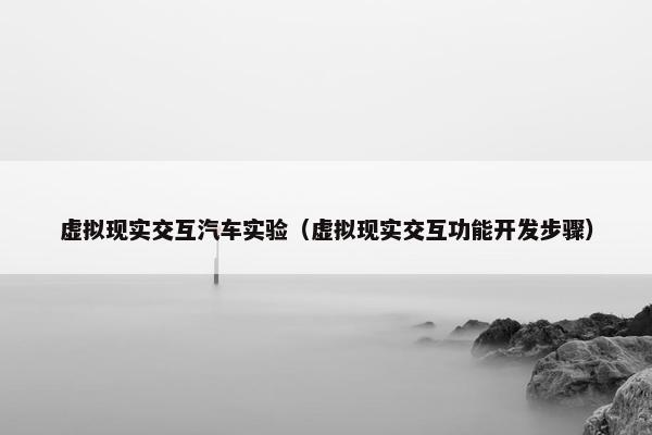 虚拟现实交互汽车实验（虚拟现实交互功能开发步骤）