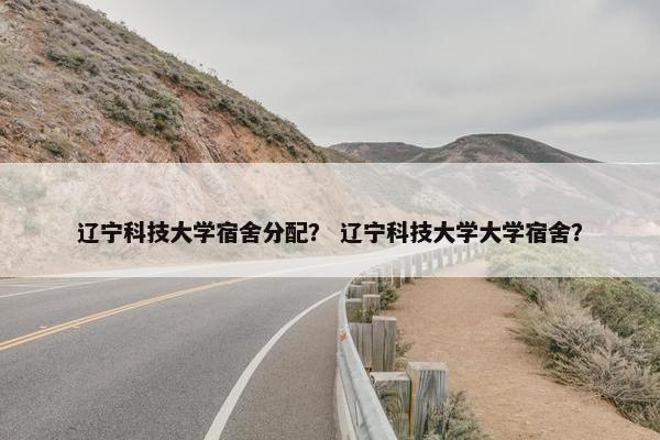 辽宁科技大学宿舍分配？ 辽宁科技大学大学宿舍？