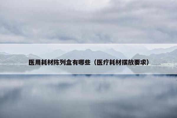 医用耗材陈列盒有哪些（医疗耗材摆放要求）