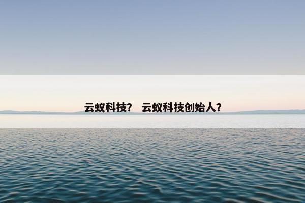 云蚁科技？ 云蚁科技创始人？