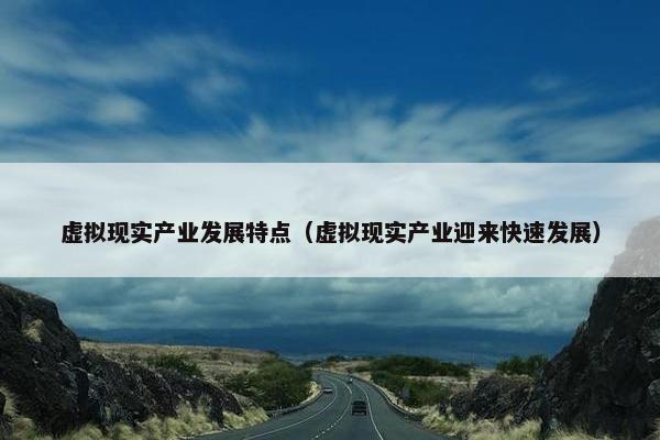 虚拟现实产业发展特点（虚拟现实产业迎来快速发展）
