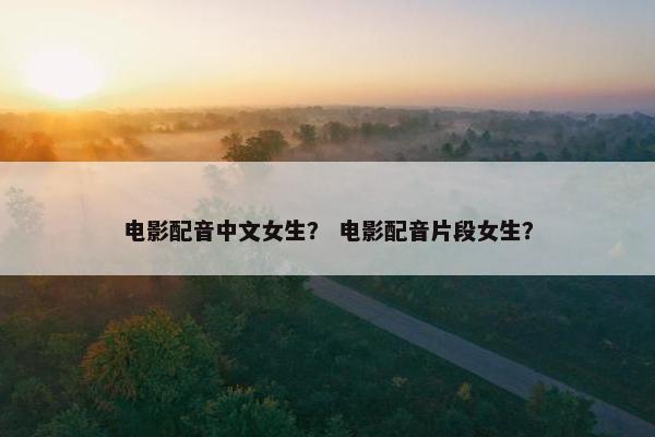 电影配音中文女生？ 电影配音片段女生？
