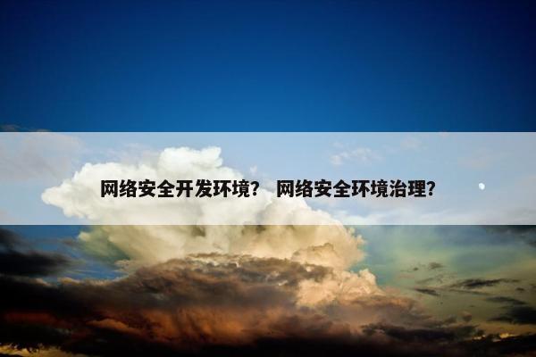 网络安全开发环境？ 网络安全环境治理？