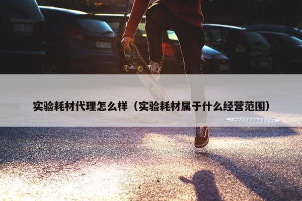 实验耗材代理怎么样（实验耗材属于什么经营范围）