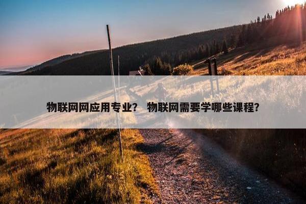 物联网网应用专业？ 物联网需要学哪些课程？