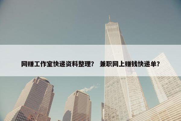 网赚工作室快递资料整理？ 兼职网上赚钱快递单？