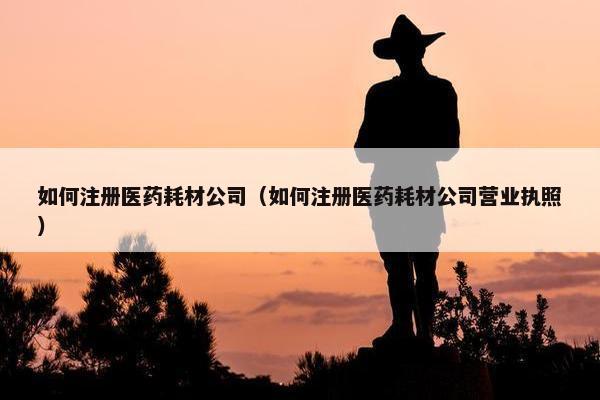 如何注册医药耗材公司（如何注册医药耗材公司营业执照）