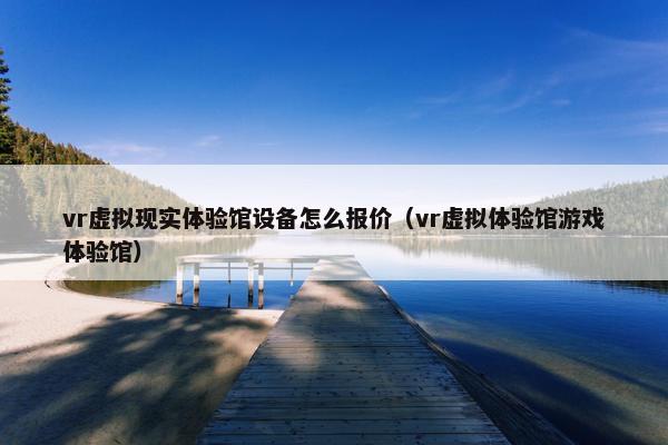 vr虚拟现实体验馆设备怎么报价（vr虚拟体验馆游戏体验馆）
